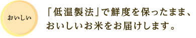 おいしい 「低温製法」で鮮度を保ったまま、おいしいお米をお届けします。