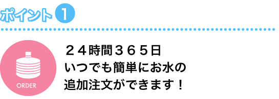 ポイント1 24時間365日いつでも簡単にお水の追加注文ができます！