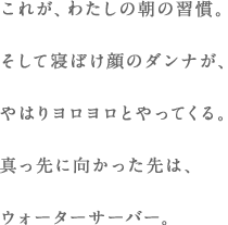 これが、わたしの朝の習慣。そして寝ぼけ顔のダンナが、やはりヨロヨロとやってくる。真っ先に向かった先は、ウォーターサーバー。