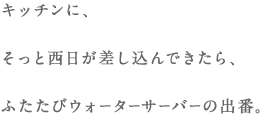 キッチンに、そっと西日が差し込んできたら、ふたたびウォーターサーバーの出番。