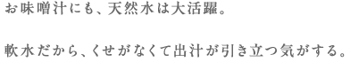 お味噌汁にも、天然水は大活躍。軟水だから、くせがなくて出汁が引き立つ気がする。