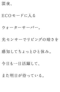 深夜、ECOモードに入るウォーターサーバー。光センサーでリビングの暗さを感知してちょっとひと休み。今日も一日活躍して、また明日が待っている。