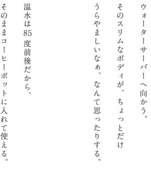 ウォーターサーバーへ向かう。そのスリムなボディが、ちょっとだけうらやましいなぁ、なんて思ったりする。温水は85度前後だから、そのままコーヒーポットに入れて使える。