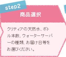 STEP2 商品選択 クリティアの天然水、ボトル本数、ウォーターサーバーの種類、お届け日等をお選びください。