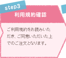 STEP3 利用規約確認 ご利用規約をお読みいただき、ご同意いただいた上でのご注文となります。