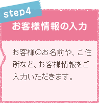 STEP4 お客様情報の入力 お客様のお名前や、ご住所など、お客様情報をご入力いただきます。