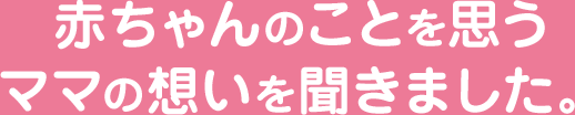 赤ちゃんのことを思うママの想いを聞きました。