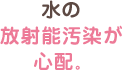 水の放射能汚染が心配。