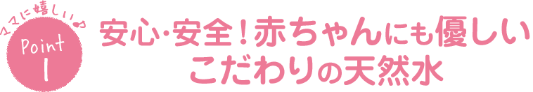 ママに嬉しい♪Point1安心・安全！赤ちゃんにも優しいこだわりの天然水