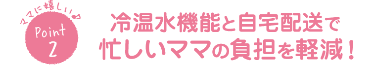 ママに嬉しい♪Point2冷温水機能と自宅配送で忙しいママの負担を軽減！