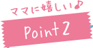 ママに嬉しい♪Point2
