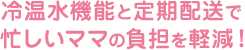 冷温水機能と自宅配送で忙しいママの負担を軽減！