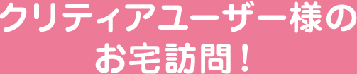 クリティアユーザー様のお宅訪問！