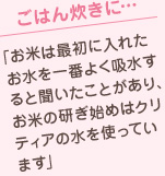 ごはん炊きに…「お米は最初に入れたお水を一番よく吸水すると聞いたことがあり、お米の研ぎ始めはクリティアの水を使っています」