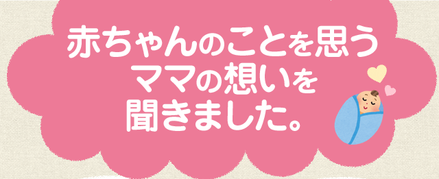 赤ちゃんのことを思うママの想いを聞きました。
