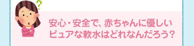 安心・安全で、赤ちゃんに優しいピュアな軟水はどれなんだろう？
