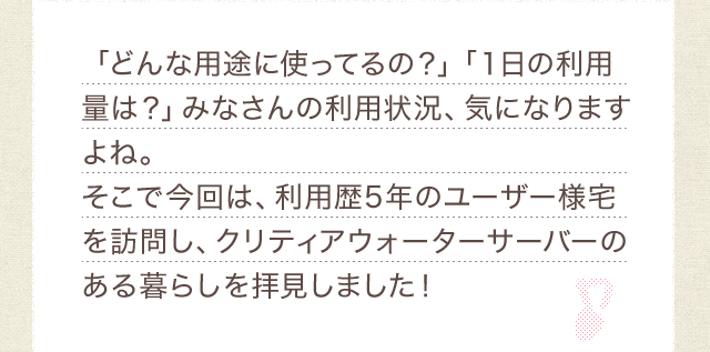「どんな用途に使ってるの?」「1日の利用量は?」みなさんの利用状況、気になりますよね。そこで今回は、利用歴5年のユーザー様宅を訪問し、クリティアウォーターサーバーのある暮らしを拝見しました!