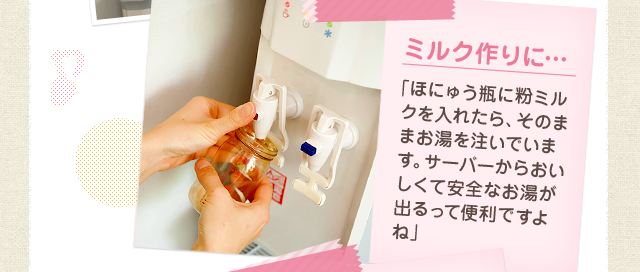 ミルク作りに…「ほにゅう瓶に粉ミルクを入れたら、そのままお湯を注いでいます。サーバーからおいしくて安全なお湯が出るって便利ですよね」