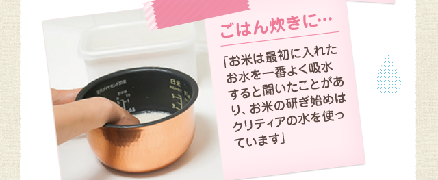 ごはん炊きに…「お米は最初に入れたお水を一番よく吸水すると聞いたことがあり、お米の研ぎ始めはクリティアの水を使っています」