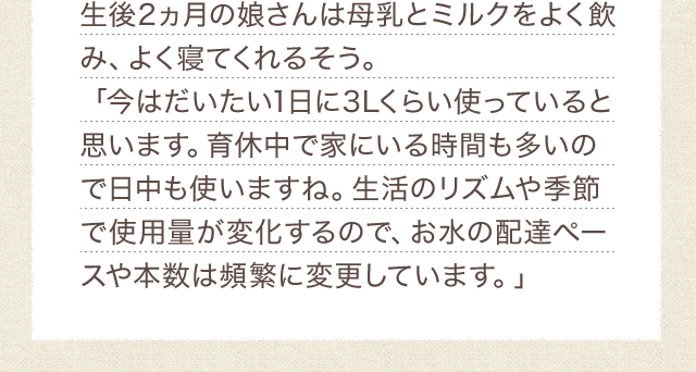 生後2ヵ月の娘さんは母乳とミルクをよく飲み、よく寝てくれるそう。「今はだいたい1日に3Lくらい使っていると思います。育休中で家にいる時間も多いので日中も使いますね。生活のリズムや季節で使用量が変化するので、お水の配達ペースや本数は頻繁に変更しています。」