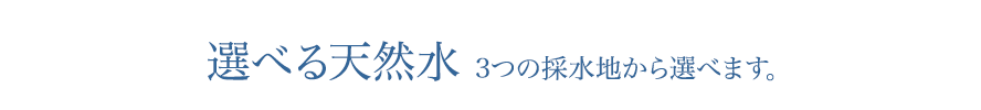 選べる天然水 3つの採水地から選べます。
