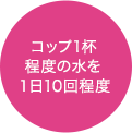 コップ1杯程度の水を１日10回程度