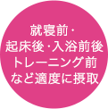 就寝前・起床後・入浴前後トレーニング前など適度に摂取
