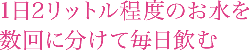 1日2リットル程度のお水を数回に分けて毎日飲む