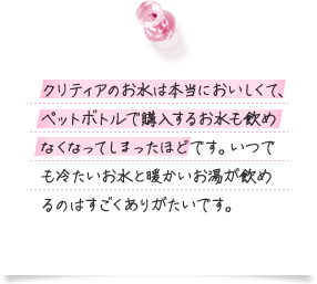 クリティアのお水は本当においしくて、ペットボトルで購入するお水も飲めなくなってしまったほどです。いつでも冷たいお水と暖かいお湯が飲めるのはすごくありがたいです。