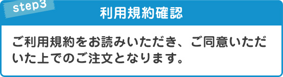STEP3利用規約確認ご利用規約をお読みいただき、ご同意いただいた上でのご注文となります