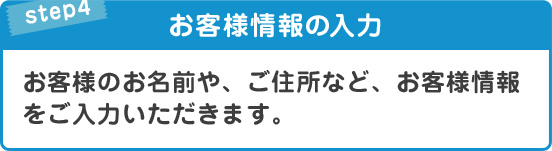 STEP4お客様情報の入力お客様のお名前や、ご住所など、お客様情報をご入力いただきます。