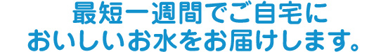 最短１週間でご自宅においしいお水をお届けします。