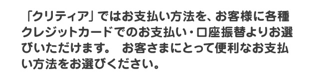 「クリティア」ではお支払い方法を、お客様に各種クレジットカードでのお支払い・口座自動振替・コンビニエンスストアでのNP後払い、の３つよりお選びいただけます。お客さまにとって便利なお支払い方法をお選びください