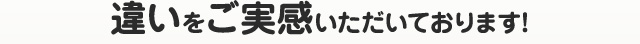 違いをご実感いただいております