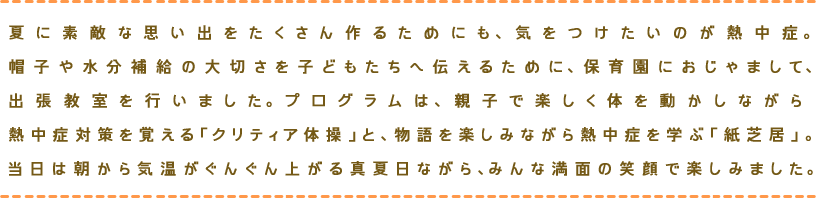 夏に素敵な思い出をたくさん作るためにも、気をつけたいのが熱中症。帽子や水分補給の大切さを子どもたちへ伝えるために、保育園におじゃまして、出張教室を行いました。プログラムは、親子で楽しく体を動かしながら 熱中症対策を覚える「クリティア体操」と、物語を楽しみながら熱中症を学ぶ「紙芝居」。当日は朝から気温がぐんぐん上がる真夏日ながら、みんな満面の笑顔で楽しみました。