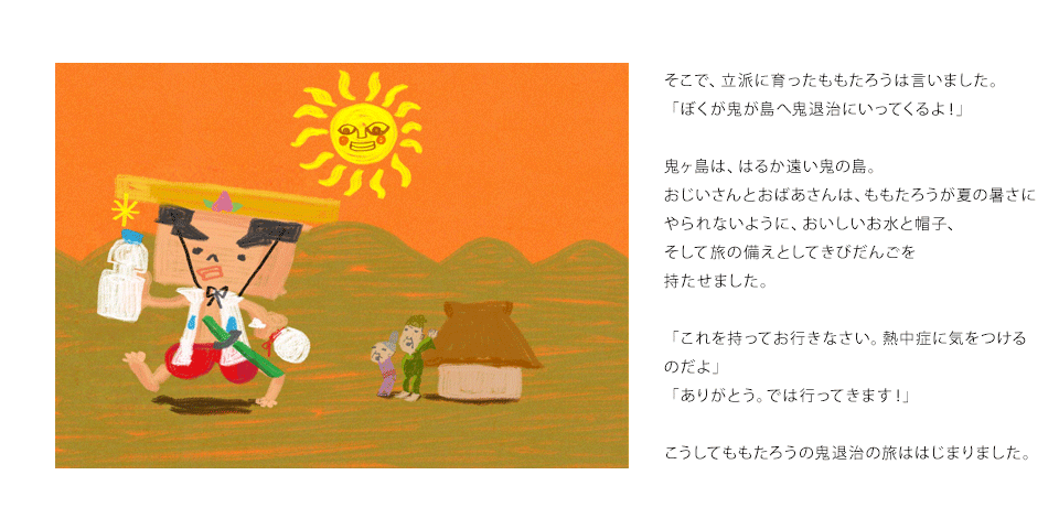 そこで、立派に育ったももたろうは言いました。「ぼくが鬼が島へ鬼退治にいってくるよ！」鬼ヶ島は、はるか遠い鬼の島。おじいさんとおばあさんは、ももたろうが夏の暑さにやられないように、おいしいお水と帽子、そして旅の備えとしてきびだんごを持たせました。「これを持ってお行きなさい。熱中症に気をつけるのだよ」「ありがとう。では行ってきます！」こうしてももたろうの鬼退治の旅ははじまりました。