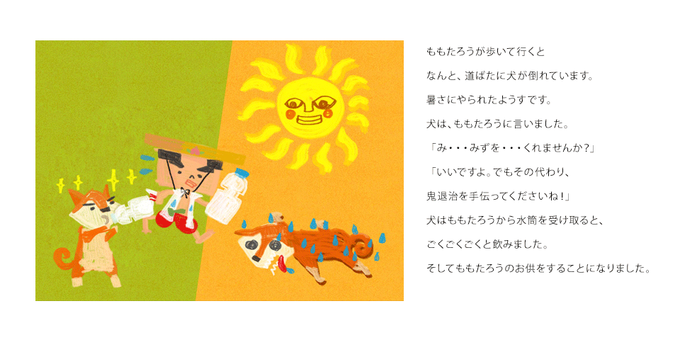 ももたろうが歩いて行くとなんと、道ばたに犬が倒れています。暑さにやられたようすです。犬は、ももたろうに言いました。「み・・・みずを・・・くれませんか？」「いいですよ。でもその代わり、鬼退治を手伝ってくださいね！」犬はももたろうから水筒を受け取ると、ごくごくごくと飲みました。そしてももたろうのお供をすることになりました。