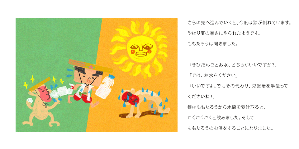 さらに先へ進んでいくと、今度は猿が倒れています。やはり夏の暑さにやられたようです。ももたろうは聞きました。「きびだんごとお水、どちらがいいですか？」「では、お水をください」「いいですよ。でもその代わり、鬼退治を手伝ってくださいね！」猿はももたろうから水筒を受け取ると、ごくごくごくと飲みました。そしてももたろうのお供をすることになりました。