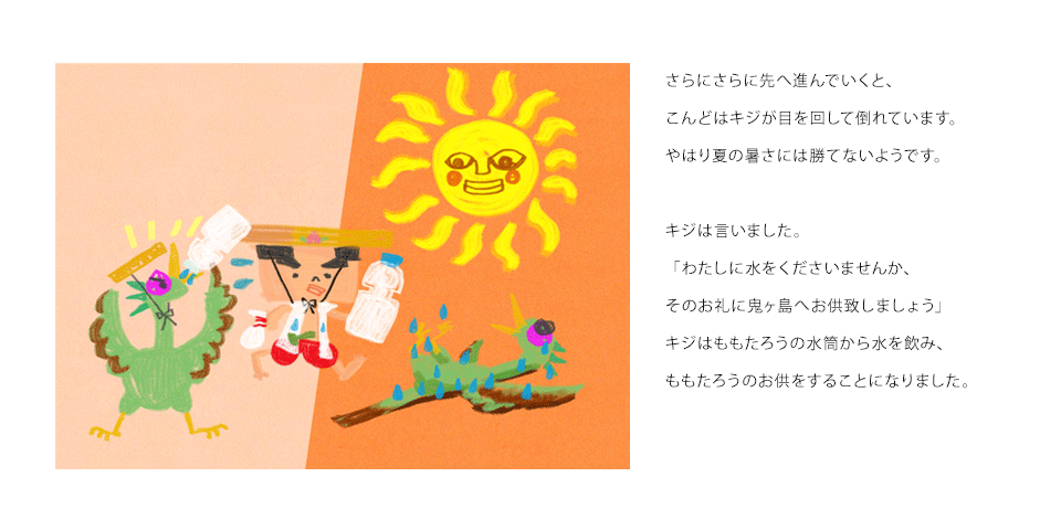 さらにさらに先へ進んでいくと、こんどはキジが目を回して倒れています。やはり夏の暑さには勝てないようです。キジは言いました。「わたしに水をくださいませんか、そのお礼に鬼ヶ島へお供致しましょう」キジはももたろうの水筒から水を飲み、ももたろうのお供をすることになりました。