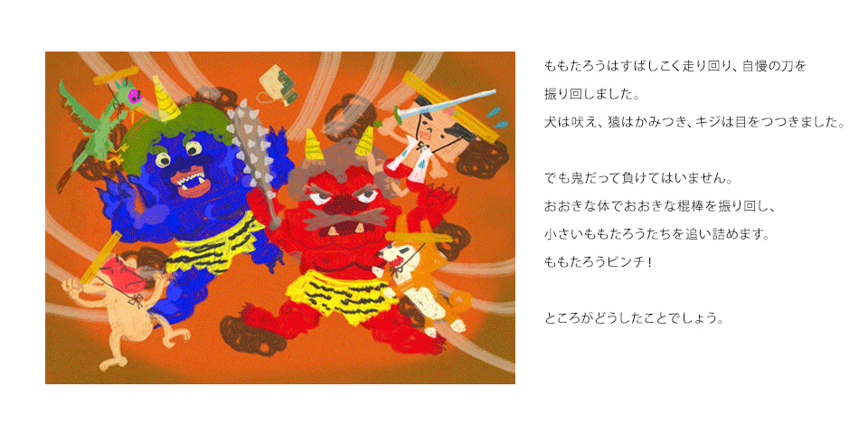 ももたろうはすばしこく走り回り、自慢の刀を振り回しました。犬は吠え、猿はかみつき、キジは目をつつきました。でも鬼だって負けてはいません。おおきな体でおおきな棍棒を振り回し、小さいももたろうたちを追い詰めます。ももたろうピンチ！ところがどうしたことでしょう。