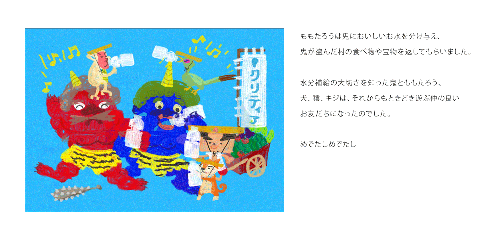 ももたろうは鬼においしいお水を分け与え、鬼が盗んだ村の食べ物や宝物を返してもらいました。水分補給の大切さを知った鬼とももたろう、犬、猿、キジは、それからもときどき遊ぶ仲の良いお友だちになったのでした。めでたしめでたし