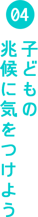 04 子供の兆候に気をつけよう