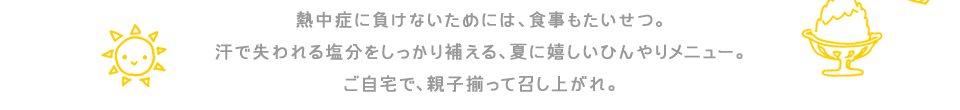 熱中症に負けないためには、食事もたいせつ。汗で失われる塩分をしっかり補える、夏に嬉しいひんやりメニュー。ご自宅で、親子揃って召し上がれ。